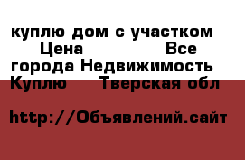 куплю дом с участком › Цена ­ 300 000 - Все города Недвижимость » Куплю   . Тверская обл.